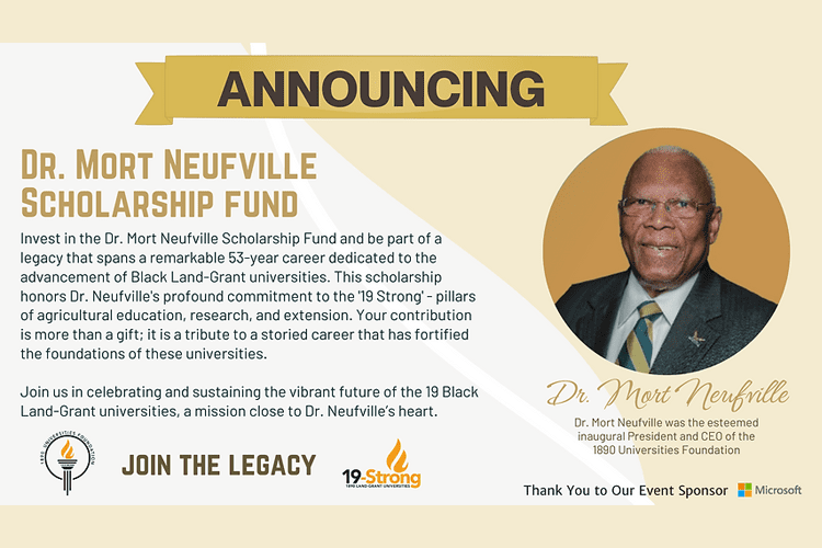 A graphic with a headshot of Dr. Mort Neufville and the text: Dr. Mort Neufville Scholarship Fund. Invest in the Dr. Mort Neufville Scholarship Fund and be part of a legacy that spans a remarkable 53-year career dedicated to the advancement of Black Land-Grant universities. This scholarship honors Dr. Neufville’s profound commitment to the ‘19 Strong’ – pillars of agricultural education, research, and extension. Your contribution is more than just a gift; it is a tribute to a storied career that has fortified the foundations of these universities. Join us in celebrating and sustaining the vibrant future of the 19 Black Land-Grant Universities, a mission close to Dr. Neufville’s heart.